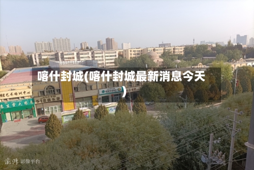 喀什封城(喀什封城最新消息今天)-第1张图片