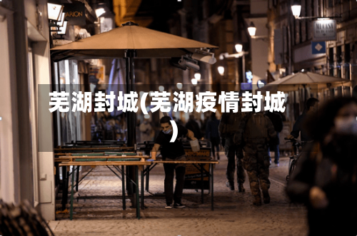 芜湖封城(芜湖疫情封城)-第2张图片