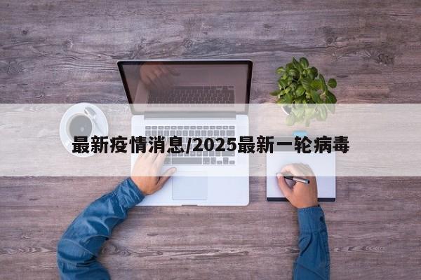 最新疫情消息/2025最新一轮病毒