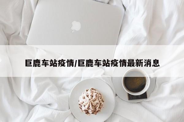 巨鹿车站疫情/巨鹿车站疫情最新消息